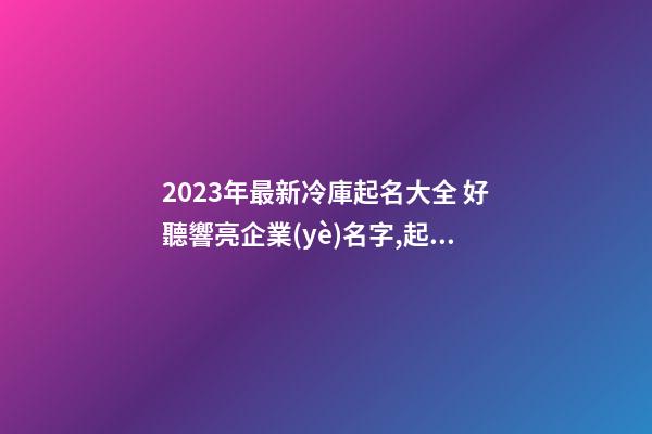 2023年最新冷庫起名大全 好聽響亮企業(yè)名字,起名之家-第1張-公司起名-玄機(jī)派